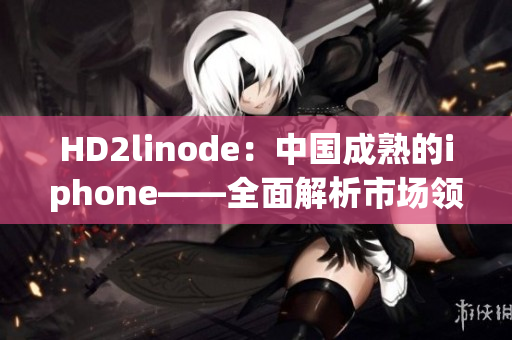HD2linode：中國成熟的iphone——全面解析市場領(lǐng)袖的嶄新風(fēng)貌