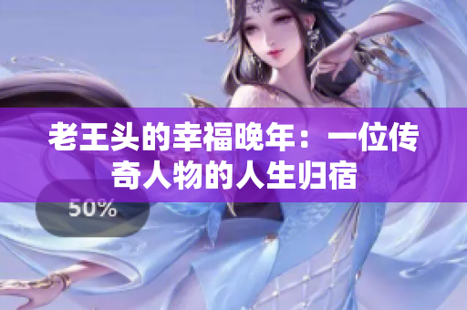 老王頭的幸福晚年：一位傳奇人物的人生歸宿