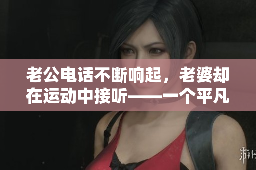 老公電話不斷響起，老婆卻在運(yùn)動(dòng)中接聽——一個(gè)平凡生活中的真實(shí)瞬間
