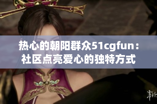 熱心的朝陽群眾51cgfun：社區(qū)點(diǎn)亮愛心的獨(dú)特方式