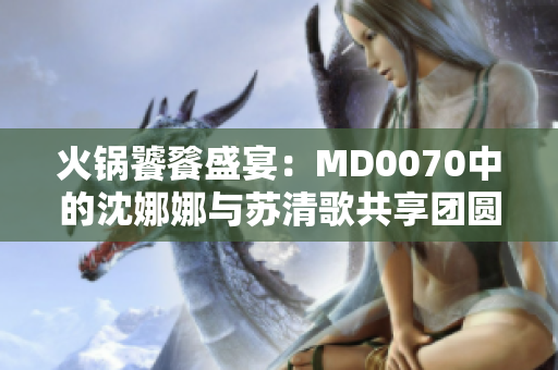 火鍋饕餮盛宴：MD0070中的沈娜娜與蘇清歌共享團圓時光