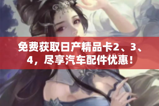 免費獲取日產精品卡2、3、4，盡享汽車配件優(yōu)惠！