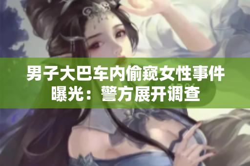 男子大巴車內(nèi)偷窺女性事件曝光：警方展開調(diào)查