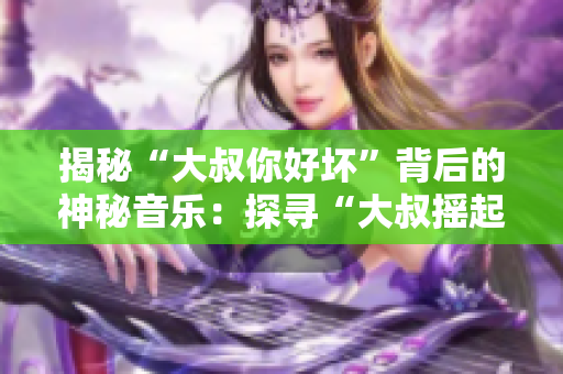 揭秘“大叔你好壞”背后的神秘音樂：探尋“大叔搖起來”是何等歌曲