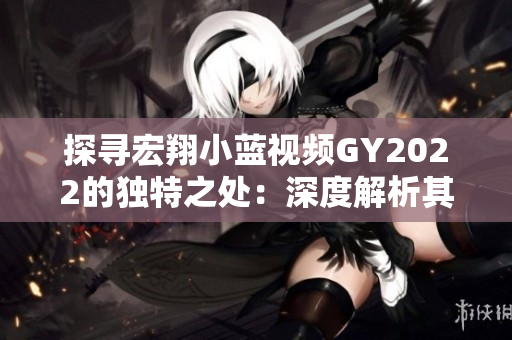 探尋宏翔小藍視頻GY2022的獨特之處：深度解析其創(chuàng)新特點與技術(shù)突破