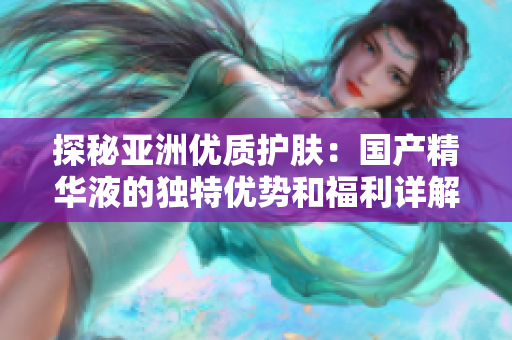 探秘亞洲優(yōu)質(zhì)護(hù)膚：國(guó)產(chǎn)精華液的獨(dú)特優(yōu)勢(shì)和福利詳解