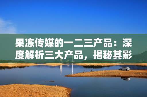 果凍傳媒的一二三產(chǎn)品：深度解析三大產(chǎn)品，揭秘其影響力及發(fā)展前景