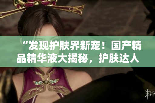 “發(fā)現(xiàn)護(hù)膚界新寵！國產(chǎn)精品精華液大揭秘，護(hù)膚達(dá)人必知的網(wǎng)站”
