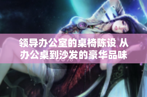 領(lǐng)導(dǎo)辦公室的桌椅陳設(shè) 從辦公桌到沙發(fā)的豪華品味
