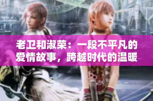 老衛(wèi)和淑榮：一段不平凡的愛情故事，跨越時代的溫暖情感