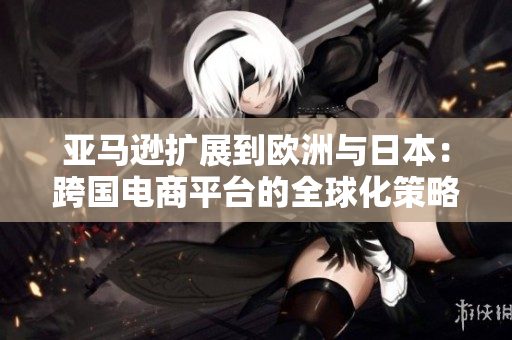 亞馬遜擴(kuò)展到歐洲與日本：跨國電商平臺(tái)的全球化策略探析