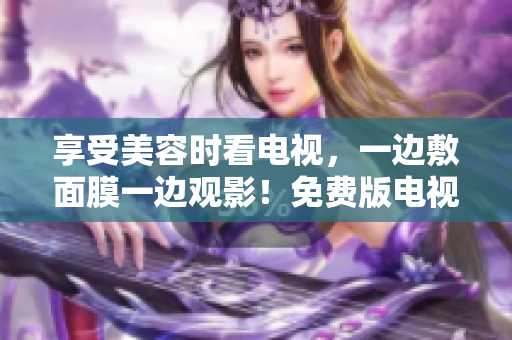 享受美容時(shí)看電視,一邊敷面膜一邊觀影!免費(fèi)版電視解鎖新姿勢 享受美容時(shí)看電視,一邊敷面膜一邊觀影!免費(fèi)版電視解鎖新姿勢