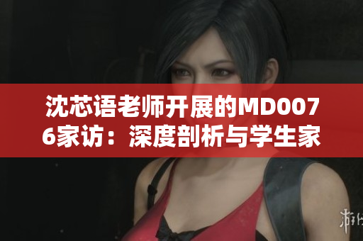 沈芯語老師開展的MD0076家訪：深度剖析與學(xué)生家庭的情感連接
