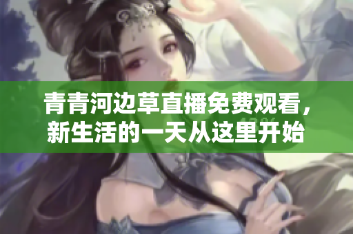 青青河邊草直播免費觀看，新生活的一天從這里開始