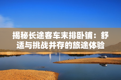 揭秘長途客車末排臥鋪：舒適與挑戰(zhàn)并存的旅途體驗
