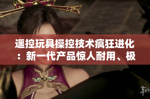 遙控玩具操控技術(shù)瘋狂進(jìn)化:新一代產(chǎn)品驚人耐用、極致體驗(yàn)! 遙控玩具操控技術(shù)瘋狂進(jìn)化:新一代產(chǎn)品驚人耐用、極致體驗(yàn)!