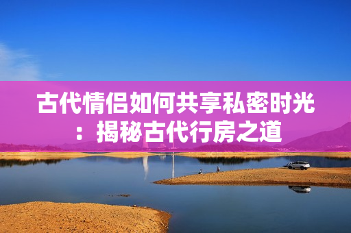 古代情侶如何共享私密時(shí)光：揭秘古代行房之道
