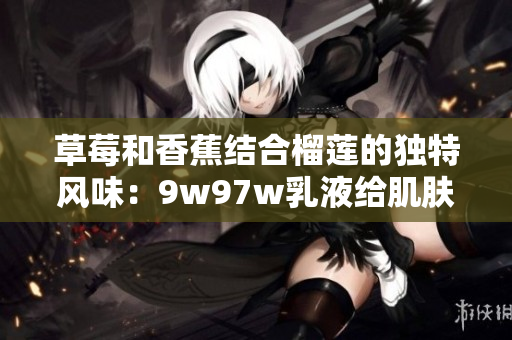 草莓和香蕉結(jié)合榴蓮的獨(dú)特風(fēng)味：9w97w乳液給肌膚帶來奇跡般的營(yíng)養(yǎng)體驗(yàn)
