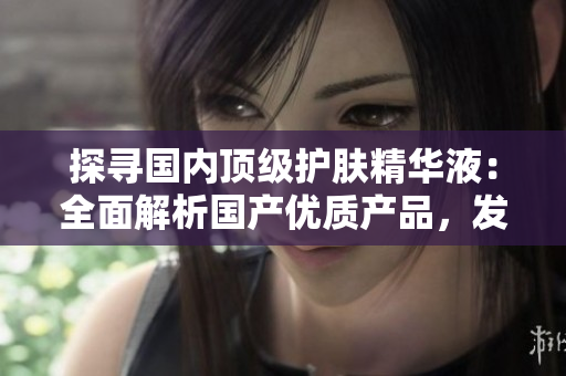 探尋國內(nèi)頂級護膚精華液：全面解析國產(chǎn)優(yōu)質(zhì)產(chǎn)品，發(fā)現(xiàn)最佳護膚秘籍！