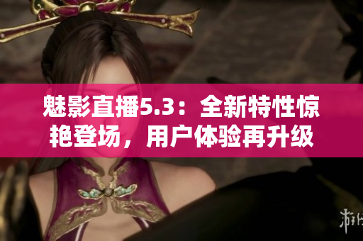 魅影直播5.3：全新特性驚艷登場，用戶體驗再升級