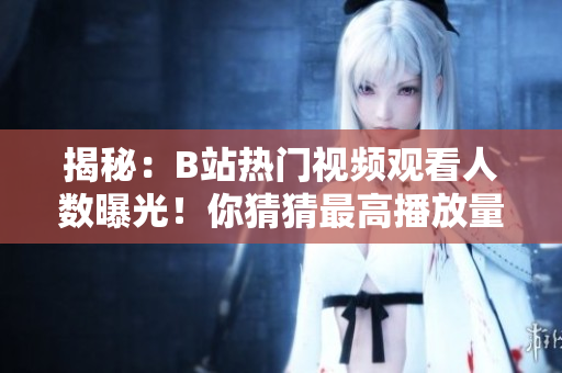 揭秘：B站熱門視頻觀看人數(shù)曝光！你猜猜最高播放量是多少？
