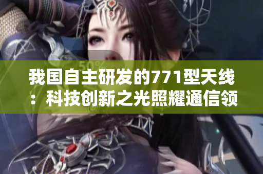 我國自主研發(fā)的771型天線：科技創(chuàng)新之光照耀通信領(lǐng)域