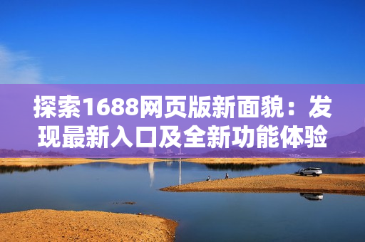 探索1688網(wǎng)頁版新面貌：發(fā)現(xiàn)最新入口及全新功能體驗