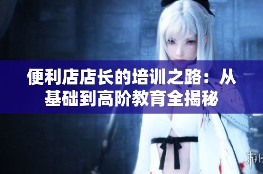 便利店店長的培訓(xùn)之路:從基礎(chǔ)到高階教育全揭秘 便利店店長的培訓(xùn)之路:從基礎(chǔ)到高階教育全揭秘