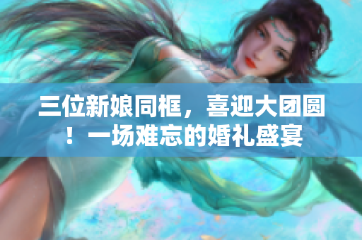 三位新娘同框，喜迎大團(tuán)圓！一場難忘的婚禮盛宴