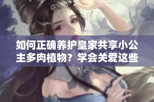 如何正確養(yǎng)護皇家共享小公主多肉植物？學會關(guān)愛這些迷人的綠色寶貝