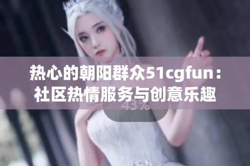 熱心的朝陽群眾51cgfun：社區(qū)熱情服務(wù)與創(chuàng)意樂趣