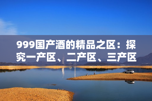 999國產(chǎn)酒的精品之區(qū)：探究一產(chǎn)區(qū)、二產(chǎn)區(qū)、三產(chǎn)區(qū)的不同
