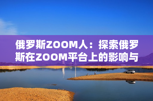 俄羅斯ZOOM人：探索俄羅斯在ZOOM平臺上的影響與發(fā)展