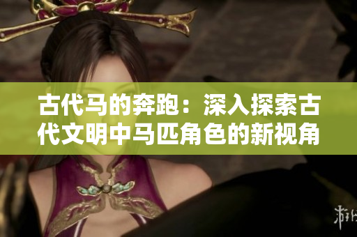 古代馬的奔跑:深入探索古代文明中馬匹角色的新視角 古代馬的奔跑:深入探索古代文明中馬匹角色的新視角
