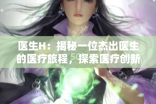醫(yī)生H：揭秘一位杰出醫(yī)生的醫(yī)療旅程，探索醫(yī)療創(chuàng)新與人性溫暖