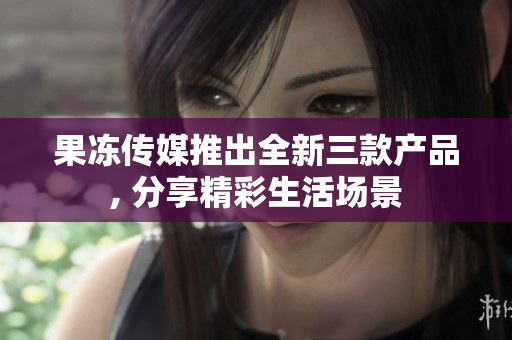 果凍傳媒推出全新三款產(chǎn)品, 分享精彩生活場景