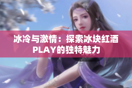 冰冷與激情:探索冰塊紅酒PLAY的獨(dú)特魅力 冰冷與激情:探索冰塊紅酒PLAY的獨(dú)特魅力