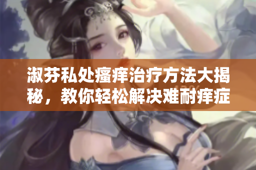 淑芬私處瘙癢治療方法大揭秘，教你輕松解決難耐癢癥狀