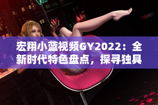 宏翔小藍(lán)視頻GY2022：全新時(shí)代特色盤點(diǎn)，探尋獨(dú)具魅力的創(chuàng)新亮點(diǎn)