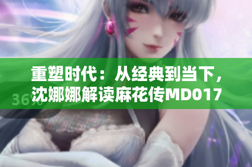 重塑時(shí)代：從經(jīng)典到當(dāng)下，沈娜娜解讀麻花傳MD0174