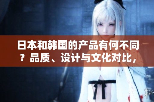 日本和韓國的產(chǎn)品有何不同？品質(zhì)、設(shè)計(jì)與文化對(duì)比，探索兩國制造的獨(dú)特魅力