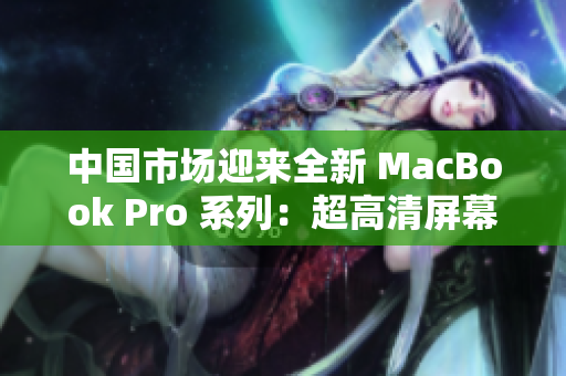 中國市場迎來全新 MacBook Pro 系列：超高清屏幕與卓越性能共賞