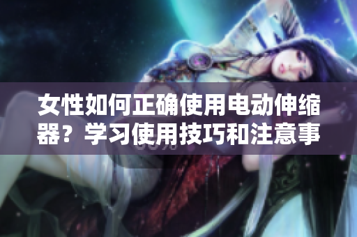 女性如何正確使用電動伸縮器？學(xué)習(xí)使用技巧和注意事項