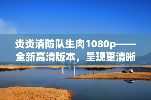 炎炎消防隊生肉1080p——全新高清版本，呈現(xiàn)更清晰畫面及精彩內(nèi)容