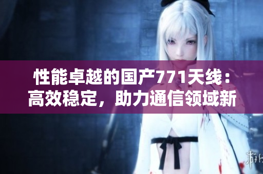 性能卓越的國產(chǎn)771天線：高效穩(wěn)定，助力通信領(lǐng)域新發(fā)展