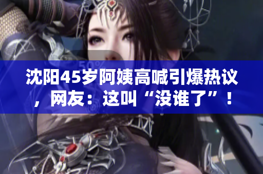 沈陽(yáng)45歲阿姨高喊引爆熱議，網(wǎng)友：這叫“沒(méi)誰(shuí)了”！