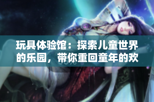 玩具體驗館：探索兒童世界的樂園，帶你重回童年的歡樂時光