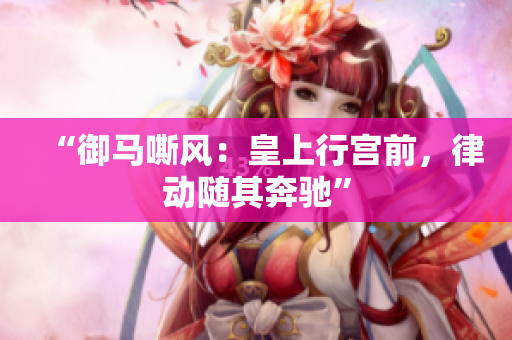 “御馬嘶風(fēng)：皇上行宮前，律動(dòng)隨其奔馳”