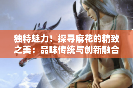 獨(dú)特魅力！探尋麻花的精致之美：品味傳統(tǒng)與創(chuàng)新融合的精品藝術(shù)