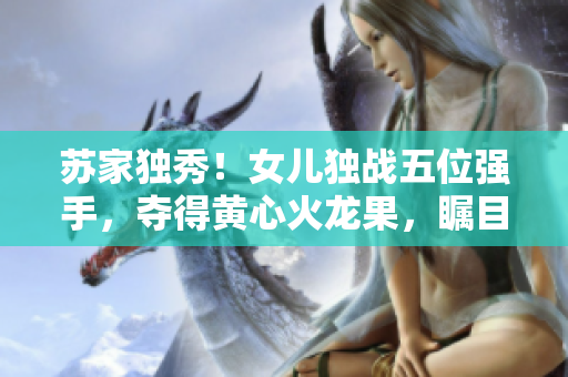 蘇家獨(dú)秀！女兒獨(dú)戰(zhàn)五位強(qiáng)手，奪得黃心火龍果，矚目登頂！